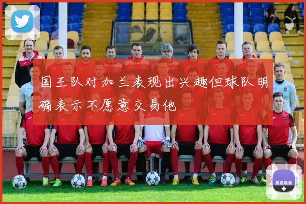 国王队对加兰表现出兴趣但球队明确表示不愿意交易他