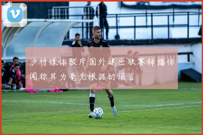 沙特媒体驳斥国外退出联赛转播传闻称其为毫无根据的谣言