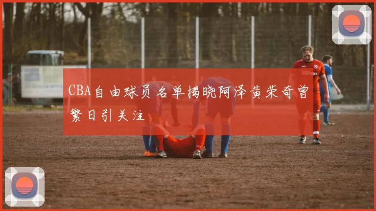 CBA自由球员名单揭晓阿泽黄荣奇曾繁日引关注