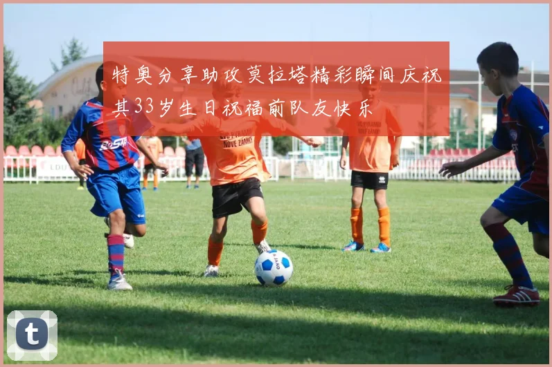 特奥分享助攻莫拉塔精彩瞬间庆祝其33岁生日祝福前队友快乐