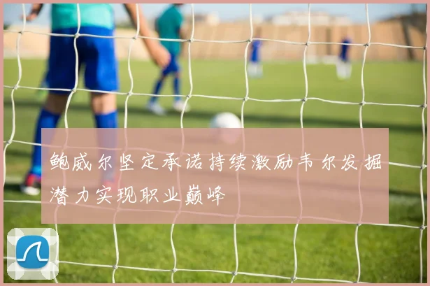 鲍威尔坚定承诺持续激励韦尔发掘潜力实现职业巅峰