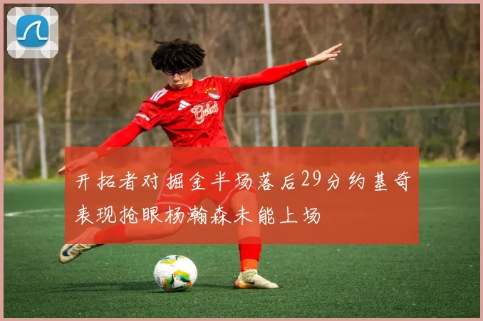 开拓者对掘金半场落后29分约基奇表现抢眼杨瀚森未能上场
