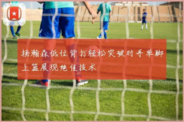 杨瀚森低位背打轻松突破对手单脚上篮展现绝佳技术