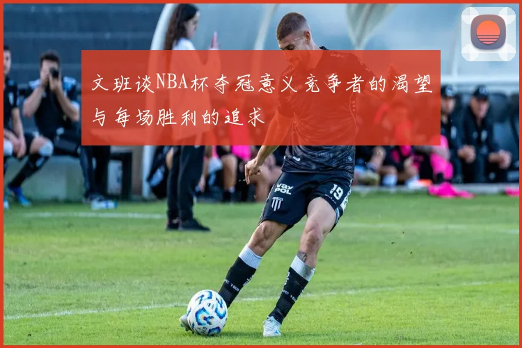 文班谈NBA杯夺冠意义竞争者的渴望与每场胜利的追求