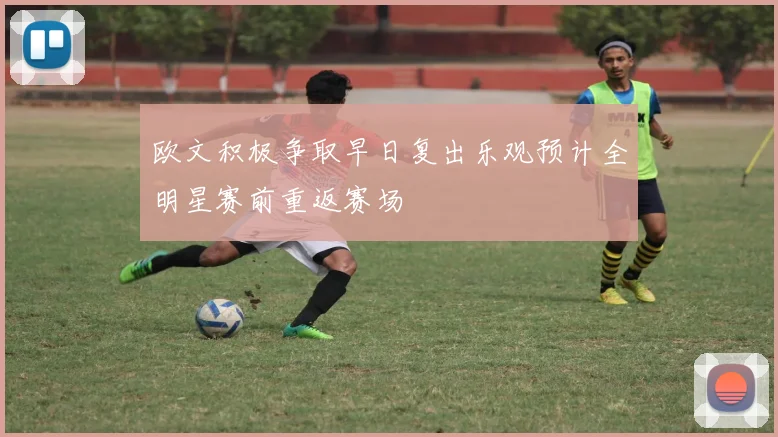 欧文积极争取早日复出乐观预计全明星赛前重返赛场