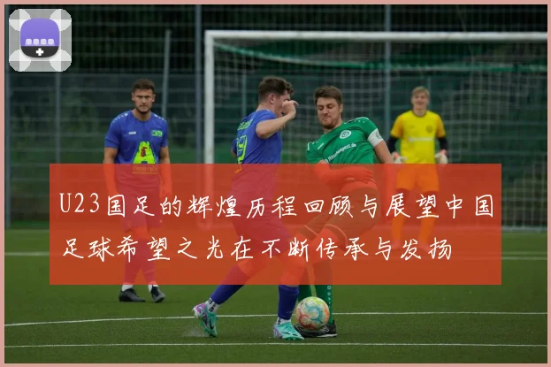U23国足的辉煌历程回顾与展望中国足球希望之光在不断传承与发扬