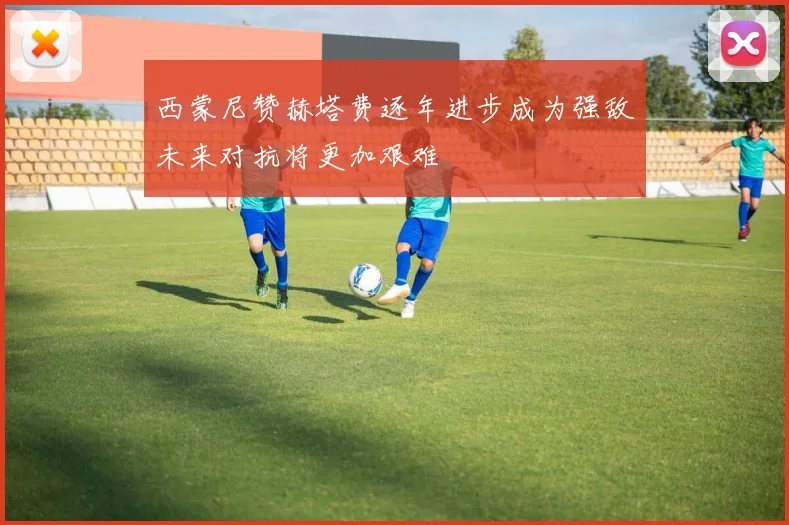 西蒙尼赞赫塔费逐年进步成为强敌未来对抗将更加艰难