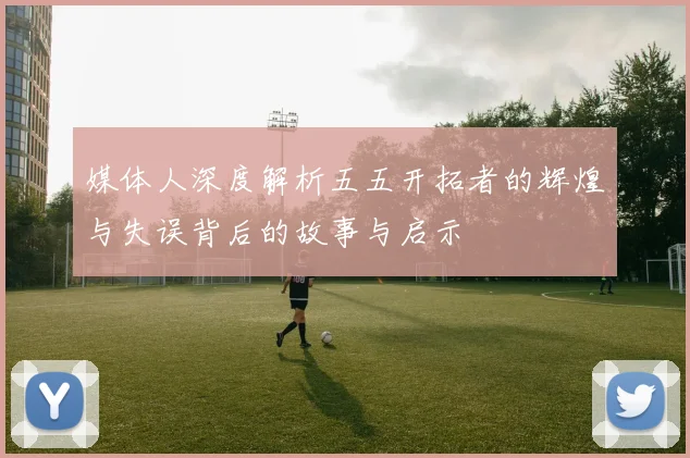 媒体人深度解析五五开拓者的辉煌与失误背后的故事与启示