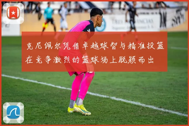 克尼佩尔凭借卓越球智与精准投篮在竞争激烈的篮球场上脱颖而出
