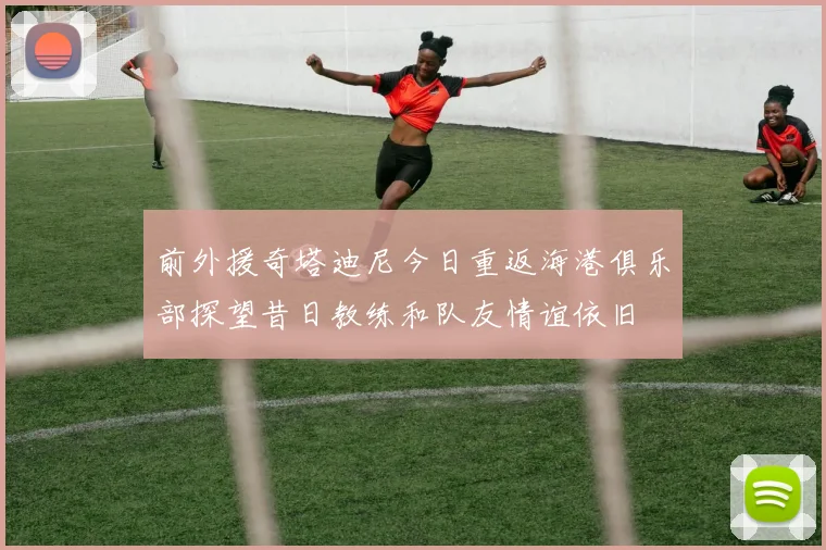 前外援奇塔迪尼今日重返海港俱乐部探望昔日教练和队友情谊依旧