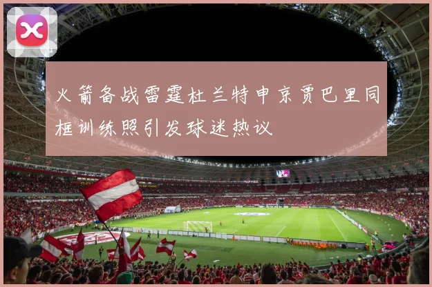 火箭备战雷霆杜兰特申京贾巴里同框训练照引发球迷热议