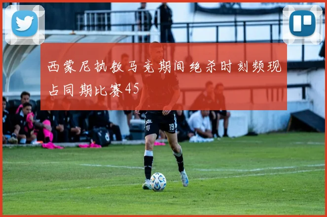 西蒙尼执教马竞期间绝杀时刻频现占同期比赛45