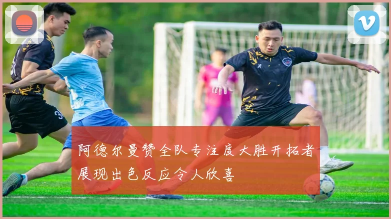 阿德尔曼赞全队专注度大胜开拓者展现出色反应令人欣喜