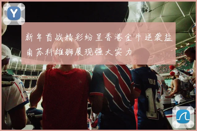 新年首战精彩纷呈香港金牛逆袭盐南苏科雄狮展现强大实力