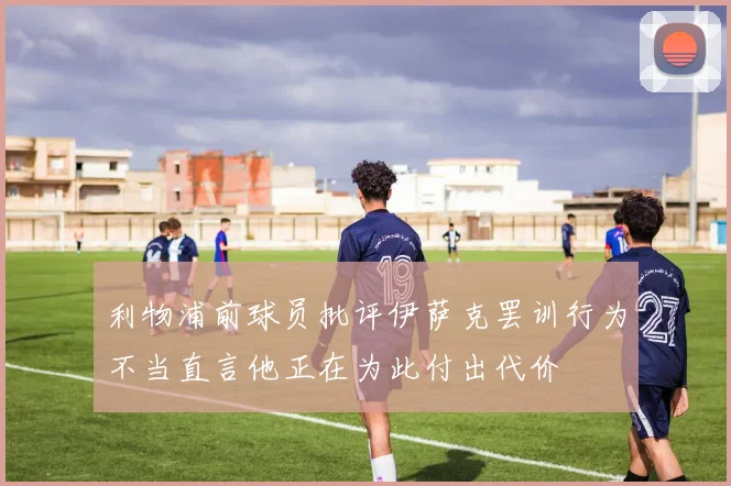利物浦前球员批评伊萨克罢训行为不当直言他正在为此付出代价