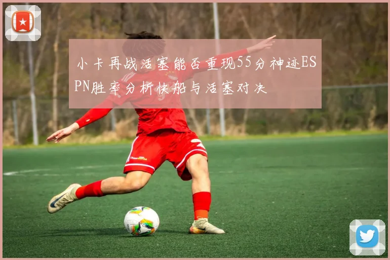 小卡再战活塞能否重现55分神迹ESPN胜率分析快船与活塞对决