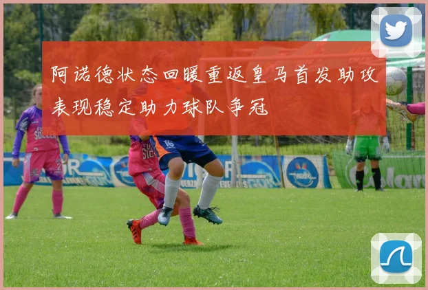 阿诺德状态回暖重返皇马首发助攻表现稳定助力球队争冠