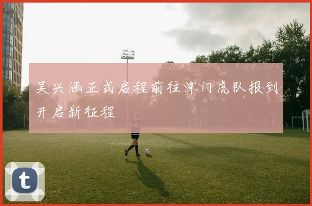 吴兴涵正式启程前往津门虎队报到开启新征程