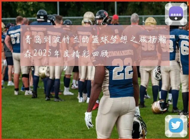 青岛到波特兰的篮球梦想之旅杨瀚森2025年度精彩回顾
