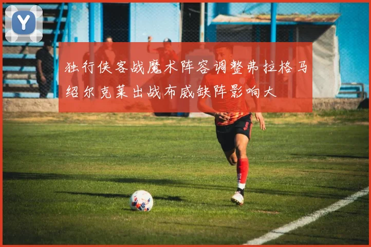独行侠客战魔术阵容调整弗拉格马绍尔克莱出战布威缺阵影响大