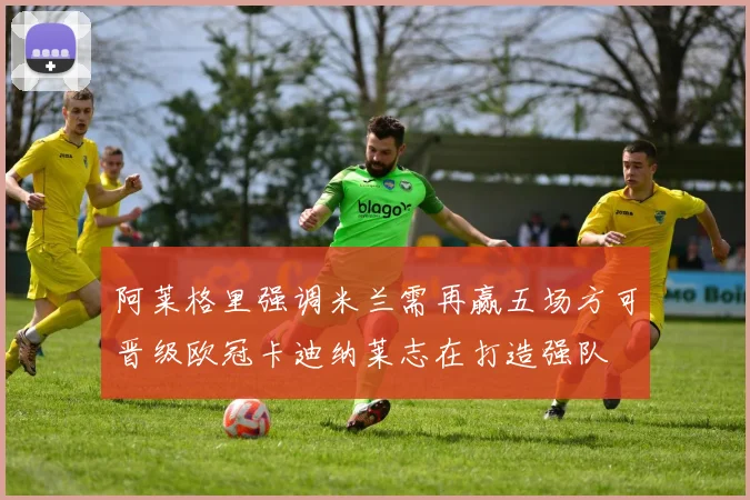 阿莱格里强调米兰需再赢五场方可晋级欧冠卡迪纳莱志在打造强队