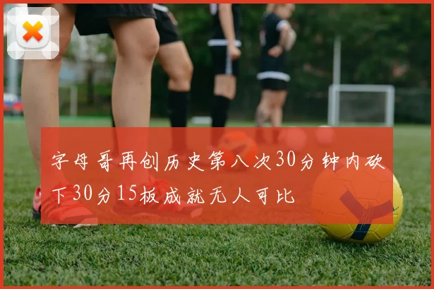字母哥再创历史第八次30分钟内砍下30分15板成就无人可比