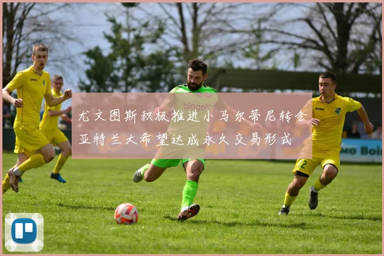尤文图斯积极推进小马尔蒂尼转会亚特兰大希望达成永久交易形式