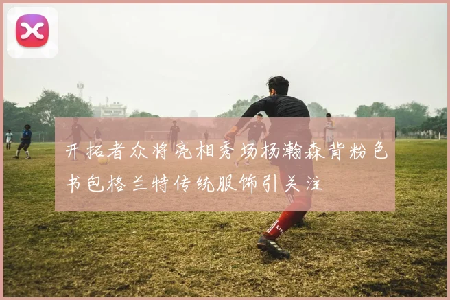 开拓者众将亮相秀场杨瀚森背粉色书包格兰特传统服饰引关注